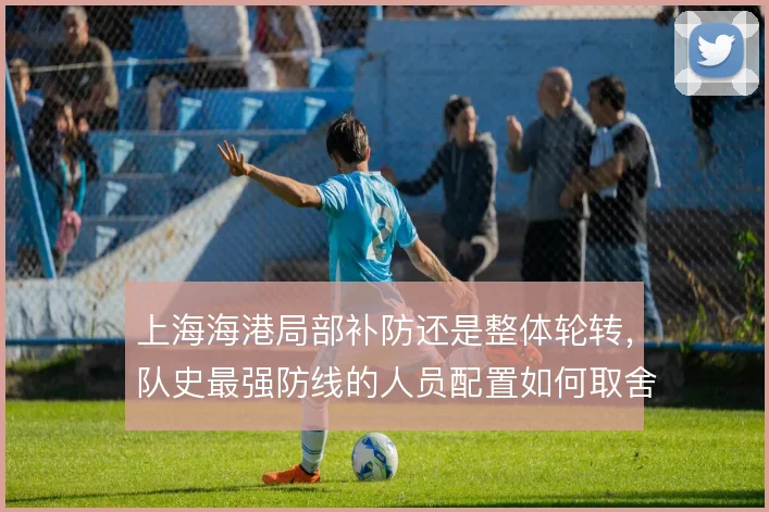 上海海港局部补防还是整体轮转,队史最强防线的人员配置如何取舍
