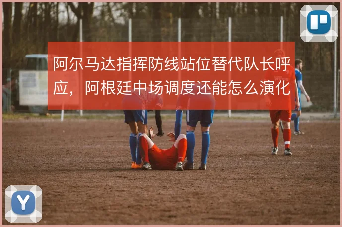 阿尔马达指挥防线站位替代队长呼应,阿根廷中场调度还能怎么演化