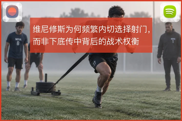维尼修斯为何频繁内切选择射门，而非下底传中背后的战术权衡