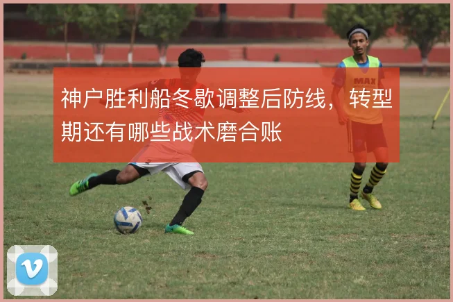 神户胜利船冬歇调整后防线,转型期还有哪些战术磨合账