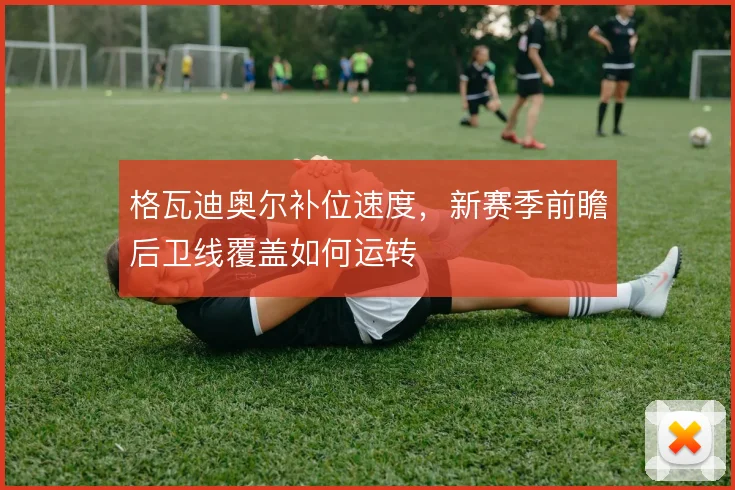 格瓦迪奥尔补位速度，新赛季前瞻后卫线覆盖如何运转