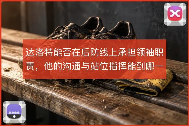 达洛特能否在后防线上承担领袖职责,他的沟通与站位指挥能到哪一步