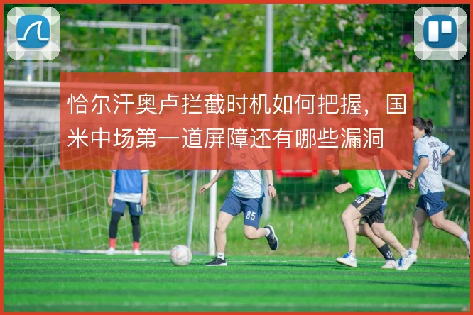 恰尔汗奥卢拦截时机如何把握,国米中场第一道屏障还有哪些漏洞