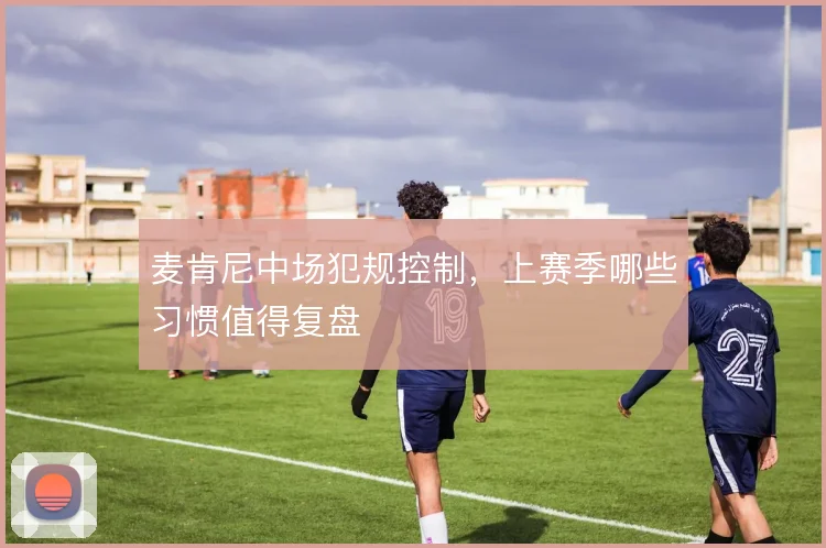 麦肯尼中场犯规控制，上赛季哪些习惯值得复盘