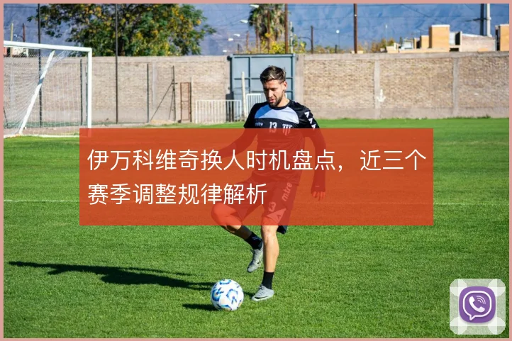 伊万科维奇换人时机盘点，近三个赛季调整规律解析