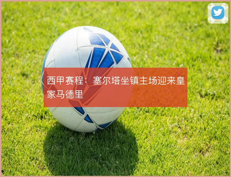 西甲赛程:塞尔塔坐镇主场迎来皇家马德里