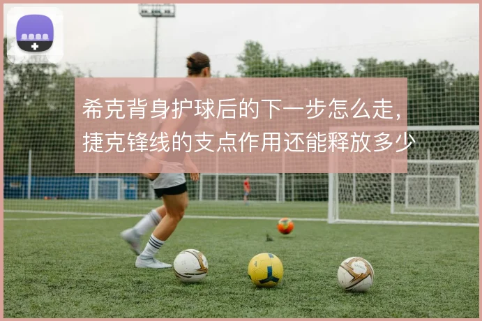 希克背身护球后的下一步怎么走,捷克锋线的支点作用还能释放多少