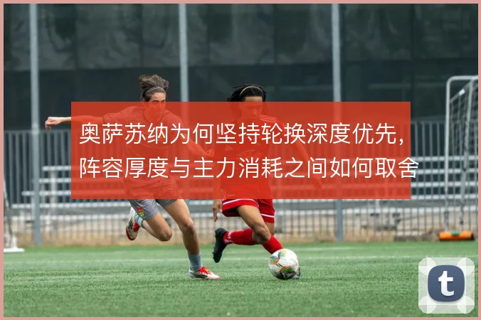 奥萨苏纳为何坚持轮换深度优先,阵容厚度与主力消耗之间如何取舍