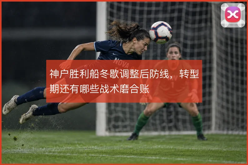 神户胜利船冬歇调整后防线，转型期还有哪些战术磨合账