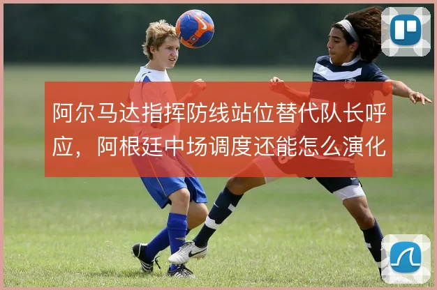 阿尔马达指挥防线站位替代队长呼应，阿根廷中场调度还能怎么演化
