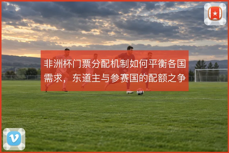 非洲杯门票分配机制如何平衡各国需求，东道主与参赛国的配额之争怎么解