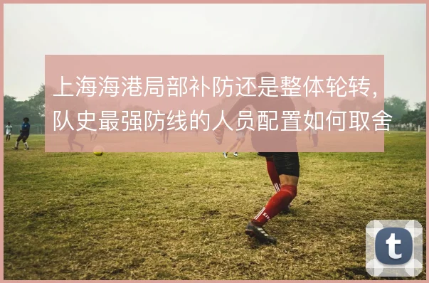 上海海港局部补防还是整体轮转，队史最强防线的人员配置如何取舍