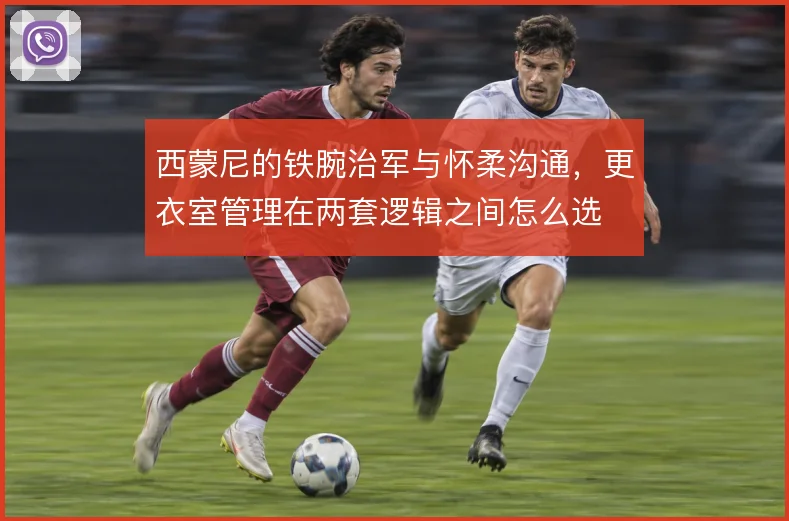 西蒙尼的铁腕治军与怀柔沟通,更衣室管理在两套逻辑之间怎么选