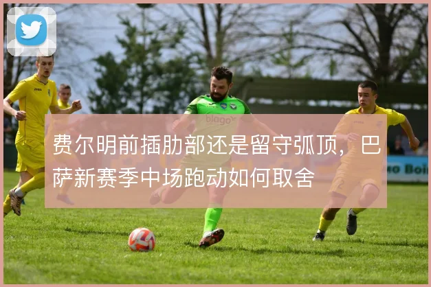费尔明前插肋部还是留守弧顶,巴萨新赛季中场跑动如何取舍