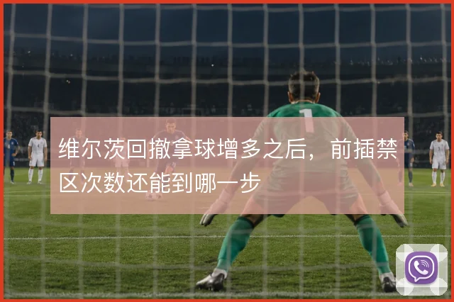 维尔茨回撤拿球增多之后，前插禁区次数还能到哪一步