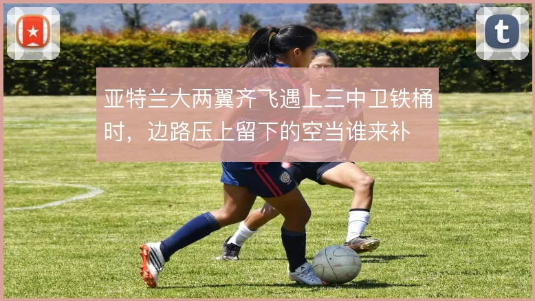 亚特兰大两翼齐飞遇上三中卫铁桶时,边路压上留下的空当谁来补