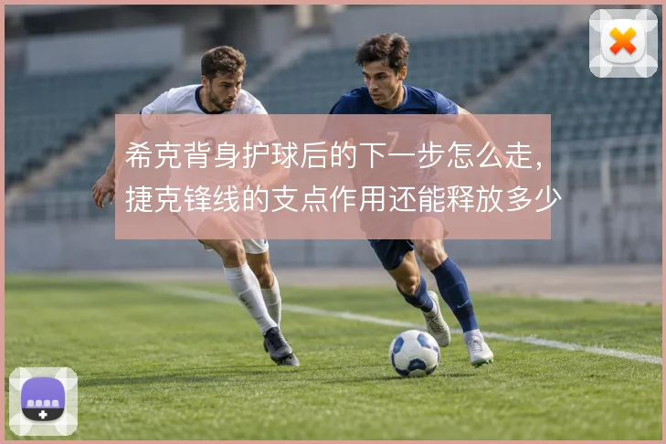 希克背身护球后的下一步怎么走,捷克锋线的支点作用还能释放多少