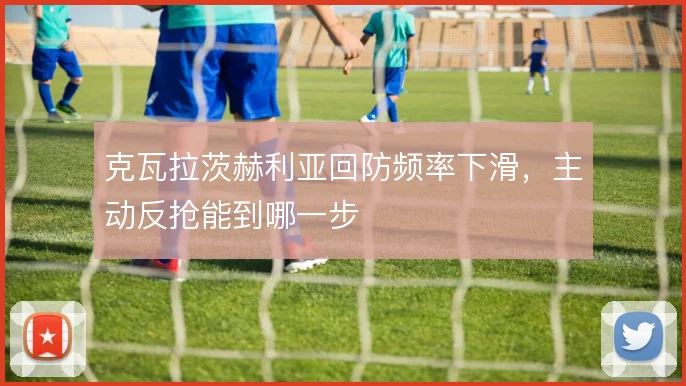克瓦拉茨赫利亚回防频率下滑,主动反抢能到哪一步