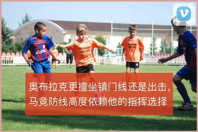 奥布拉克更擅坐镇门线还是出击,马竞防线高度依赖他的指挥选择